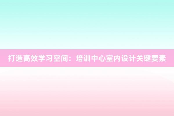 打造高效学习空间：培训中心室内设计关键要素